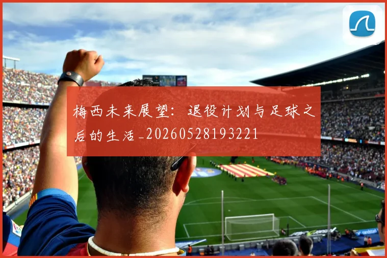梅西未来展望:退役计划与足球之后的生活_20260528193221