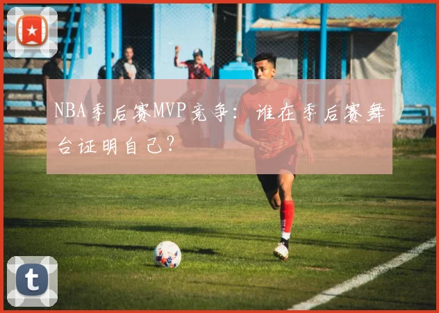 NBA季后赛MVP竞争：谁在季后赛舞台证明自己？