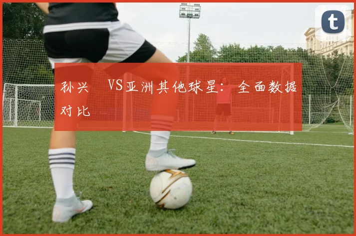 孙兴慜VS亚洲其他球星:全面数据对比