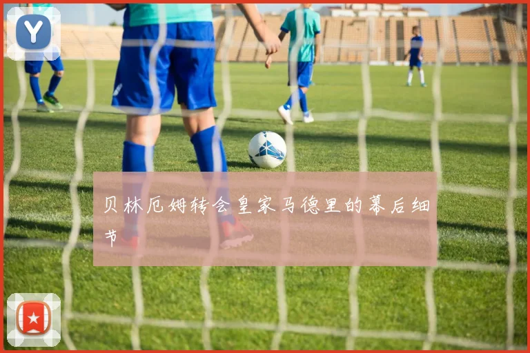 贝林厄姆转会皇家马德里的幕后细节