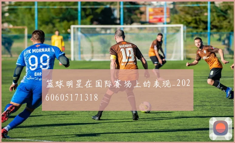 篮球明星在国际赛场上的表现_20260605171318