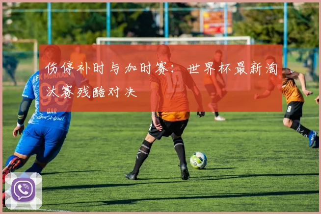 伤停补时与加时赛:世界杯最新淘汰赛残酷对决