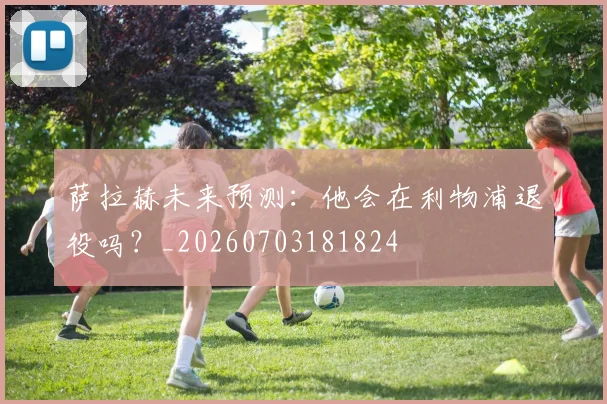 萨拉赫未来预测:他会在利物浦退役吗?_20260703181824