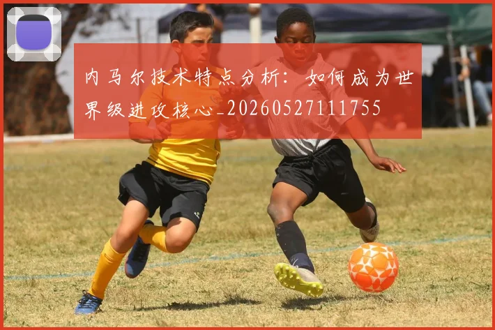 内马尔技术特点分析：如何成为世界级进攻核心_20260527111755