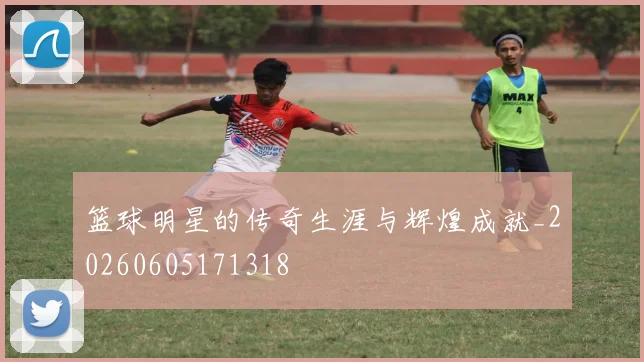 篮球明星的传奇生涯与辉煌成就_20260605171318