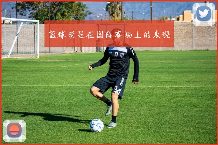 篮球明星在国际赛场上的表现